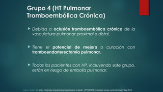 Grupo 4 (HT Pulmonar
Tromboembólica Crónica)
 Debida a oclusión tromboembólica crónica de la
vasculatura pulmonar proximal o distal.
 Tiene el potencial de mejora o curación con
tromboendarterectomía pulmonar.
 Todos los pacientes con HP, incluyendo este grupo,
están en riesgo de embolia pulmonar.
Lewis J Rubin, MD et al. «Overview of pulmonary hypertension in adults”. UPTODATE. Literature review current through: May 2015.
 