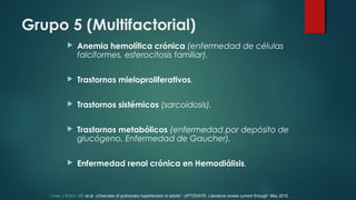 Grupo 5 (Multifactorial)
 Anemia hemolítica crónica (enfermedad de células
falciformes, esferocitosis familiar).
 Trastornos mieloproliferativos.
 Trastornos sistémicos (sarcoidosis).
 Trastornos metabólicos (enfermedad por depósito de
glucógeno, Enfermedad de Gaucher).
 Enfermedad renal crónica en Hemodiálisis.
Lewis J Rubin, MD et al. «Overview of pulmonary hypertension in adults”. UPTODATE. Literature review current through: May 2015.
 