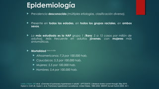 Epidemiología
 Prevalencia desconocida (múltiples etiologías, clasificación diversa).
 Presente en todas las edades, en todos los grupos raciales, en ambos
sexos.
 La más estudiada es la HAP grupo 1 (Rara: 5 a 15 casos por millón de
adultos). Más frecuente en adultos jóvenes, con mujeres más
sintomáticas.
 Mortalidad (Hyduk, et al. 2005):
 Afroamericanos: 7,3 por 100.000 hab.
 Caucásicos: 5,3 por 100.000 hab.
 Mujeres: 5,5 por 100.000 hab.
 Hombres: 5,4 por 100.000 hab.
Lewis J Rubin, MD et al. «Overview of pulmonary hypertension in adults”. UPTODATE. Literature review current through: May 2015.
Hyduk A, Croft JB, Ayala C, et al. Pulmonary hypertension surveillance--United States, 1980-2002. MMWR Surveill Summ 2005; 54:1.
 