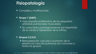 Fisiopatología
 Compleja y multifactorial.
 Grupo 1 (HAP):
 Vasculopatía proliferativa de las pequeñas
arteriolas pulmonares musculares.
 Se caracteriza patológicamente por hipertrofia
de la media e hiperplasia de la íntima.
 Grupos 2,3,4,5:
 Remodelación vascular y aumento de la
resistencia vascular pulmonar son comunes a
todos los grupos.
Lewis J Rubin, MD et al. «Overview of pulmonary hypertension in adults”. UPTODATE. Literature review current through: May 2015.
 