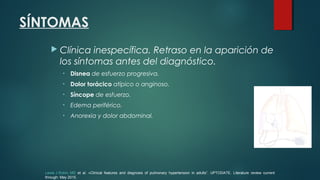 SÍNTOMAS
 Clínica inespecífica. Retraso en la aparición de
los síntomas antes del diagnóstico.
• Disnea de esfuerzo progresiva.
• Dolor torácico atípico o anginoso.
• Síncope de esfuerzo.
• Edema periférico.
• Anorexia y dolor abdominal.
Lewis J Rubin, MD et al. «Clinical features and diagnosis of pulmonary hypertension in adults”. UPTODATE. Literature review current
through: May 2015.
 