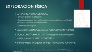 EXPLORACIÓN FÍSICA
 AUSCULTACIÓN CARDÍACA
- 2º ruido pulmonar reforzado.
- Soplo holosistólico de Insuficiencia tricuspidea (funcional). Soplo
diastólico de insuficiencia pulmonar.
- 3er Ruido patológico.
 AUSCULTACIÓN PULMONAR habitualmente normal
 Signos de IC derecha ( IY, pulso yugular, hepatomegalia,
ascitis, edemas…) fases avanzadas.
 Reflujo Hepatoyugular en Insuf Tricuspidea funcional.
Lewis J Rubin, MD et al. «Clinical features and diagnosis of pulmonary hypertension in adults”. UPTODATE. Literature review current
through: May 2015.
 