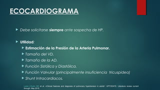 ECOCARDIOGRAMA
 Debe solicitarse siempre ante sospecha de HP.
 Utilidad:
 Estimación de la Presión de la Arteria Pulmonar.
 Tamaño del VD.
 Tamaño de la AD.
 Función Sistólica y Diastólica.
 Función Valvular (principalmente insuficiencia tricuspidea)
 Shunt Intracardiacos.
Lewis J Rubin, MD et al. «Clinical features and diagnosis of pulmonary hypertension in adults”. UPTODATE. Literature review current
through: May 2015.
 