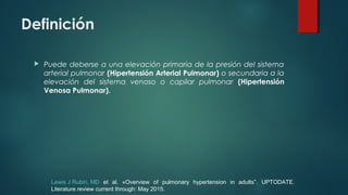 Definición
 Puede deberse a una elevación primaria de la presión del sistema
arterial pulmonar (Hipertensión Arterial Pulmonar) o secundaria a la
elevación del sistema venoso o capilar pulmonar (Hipertensión
Venosa Pulmonar).
Lewis J Rubin, MD et al. «Overview of pulmonary hypertension in adults”. UPTODATE.
Literature review current through: May 2015.
 
