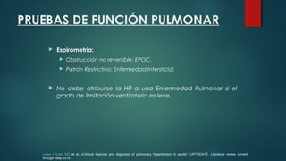 PRUEBAS DE FUNCIÓN PULMONAR
 Espirometría:
 Obstrucción no reversible: EPOC.
 Patrón Restrictivo: Enfermedad Intersticial.
 No debe atribuirse la HP a una Enfermedad Pulmonar si el
grado de limitación ventilatoria es leve.
Lewis J Rubin, MD et al. «Clinical features and diagnosis of pulmonary hypertension in adults”. UPTODATE. Literature review current
through: May 2015.
 