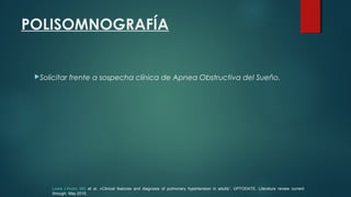 POLISOMNOGRAFÍA
Solicitar frente a sospecha clínica de Apnea Obstructiva del Sueño.
Lewis J Rubin, MD et al. «Clinical features and diagnosis of pulmonary hypertension in adults”. UPTODATE. Literature review current
through: May 2015.
 