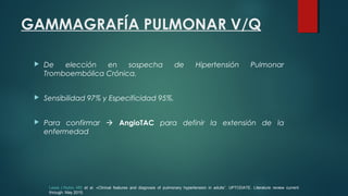 GAMMAGRAFÍA PULMONAR V/Q
 De elección en sospecha de Hipertensión Pulmonar
Tromboembólica Crónica.
 Sensibilidad 97% y Especificidad 95%.
 Para confirmar  AngioTAC para definir la extensión de la
enfermedad
Lewis J Rubin, MD et al. «Clinical features and diagnosis of pulmonary hypertension in adults”. UPTODATE. Literature review current
through: May 2015.
 
