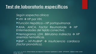 Test de laboratorio específicos
Según sospecha clínica:
VIH  HP por VIH.
Función Hepática – HP portopulmonar.
ANA, ANCA, Factor Reumatoide  HP
Enfermedades del tejido conectivo.
Hemograma, LDH, Bilirrubina Indirecta  HP
anemias hemolíticas.
BNP – NT-ProBNP  Insuficiencia cardiaca
(factor pronóstico).
Lewis J Rubin, MD et al. «Clinical features and diagnosis of pulmonary hypertension in adults”. UPTODATE. Literature review current
through: May 2015.
 