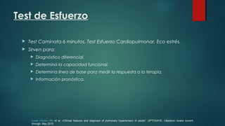 Test de Esfuerzo
 Test Caminata 6 minutos, Test Esfuerzo Cardiopulmonar, Eco estrés.
 Sirven para:
 Diagnóstico diferencial.
 Determina la capacidad funcional.
 Determina línea de base para medir la respuesta a la terapia.
 Información pronóstica.
Lewis J Rubin, MD et al. «Clinical features and diagnosis of pulmonary hypertension in adults”. UPTODATE. Literature review current
through: May 2015.
 