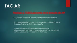 TAC AR
- Muy útil en enfisema/ enfermedad pulmonar intersticial
- En colagenopatías con HP permite ver la contribución de la
fibrosis pulmonar y de la vasculopatía
- Imprescindible en enfermedad venooclusiva/
hemangiomatosis capilar ( opacidades en reloj de arena, líneas
septales subpleurales, adenopatías mediastínicas)
Realizar a TODO paciente en el estudio de HP
 