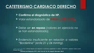 CATETERISMO CARDIACO DERECHO
 Confirma el diagnóstico de HP.
 Valor estandarizado de PAPm: > 25 mmHg.
 Debe ser en reposo (valores en ejercicio no
se han estandarizado).
 Evidencia insuficiente en relación a valores
“Borderline” (ente 21 y 24 mmHg).
Lewis J Rubin, MD et al. «Clinical features and diagnosis of pulmonary hypertension in adults”. UPTODATE. Literature review current
through: May 2015.
Hoeper et al. “Definition and Diagnosis of PH”. JACC Vol. 62, No. 25, Suppl D, Dicember 2013.
 