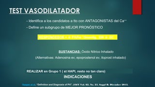 SUSTANCIAS: Óxido Nítrico Inhalado
(Alternativas: Adenosina ev, epoprostenol ev, iloprost inhalado)
TEST VASODILATADOR
- Identifica a los candidatos a tto con ANTAGONISTAS del Ca++
- Define un subgrupo de MEJOR PRONÓSTICO
RESPONDEDOR =  PAPm 10mmHg, SIN  GC
REALIZAR en Grupo 1 ( st HAPI, resto no tan claro)
INDICACIONES
Hoeper et al. “Definition and Diagnosis of PH”. JACC Vol. 62, No. 25, Suppl D, Dicember 2013.
 
