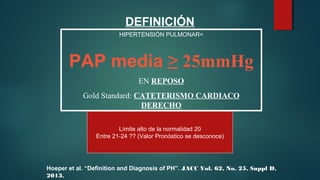 DEFINICIÓN
HIPERTENSIÓN PULMONAR=
PAP media ≥ 25mmHg
EN REPOSO
Gold Standard: CATETERISMO CARDIACO
DERECHO
Límite alto de la normalidad 20
Entre 21-24 ?? (Valor Pronóstico se desconoce)
Hoeper et al. “Definition and Diagnosis of PH”. JACC Vol. 62, No. 25, Suppl D,
2013.
 