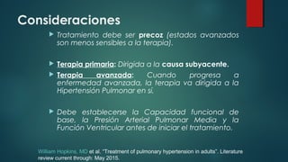 Consideraciones
 Tratamiento debe ser precoz (estados avanzados
son menos sensibles a la terapia).
 Terapia primaria: Dirigida a la causa subyacente.
 Terapia avanzada: Cuando progresa a
enfermedad avanzada, la terapia va dirigida a la
Hipertensión Pulmonar en sí.
 Debe establecerse la Capacidad funcional de
base, la Presión Arterial Pulmonar Media y la
Función Ventricular antes de iniciar el tratamiento.
William Hopkins, MD et al. “Treatment of pulmonary hypertension in adults”. Literature
review current through: May 2015.
 