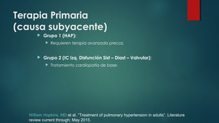 Terapia Primaria
(causa subyacente)
 Grupo 1 (HAP):
 Requieren terapia avanzada precoz.
 Grupo 2 (IC izq, Disfunción Sist – Diast – Valvular):
 Tratamiento cardiopatía de base.
William Hopkins, MD et al. “Treatment of pulmonary hypertension in adults”. Literature
review current through: May 2015.
 