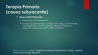 Terapia Primaria
(causa subyacente)
 Grupo 3 (Enf Pulmonar):
 Corrección de la Hipoxemia.
 Uso de O2 suplementario en PaO2 <55 mmHg, o 55-59 mmHg
con Poliglobulia o Insufic Cardiaca derecha (mejora la
sobrevida, disminuye la RVP y PAPm en EPOC).
William Hopkins, MD et al. “Treatment of pulmonary hypertension in adults”. Literature
review current through: May 2015.
 