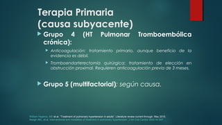 Terapia Primaria
(causa subyacente)
 Grupo 4 (HT Pulmonar Tromboembólica
crónica):
 Anticoagulación: tratamiento primario, aunque beneficio de la
evidencia es débil.
 Tromboendarterectomía quirúrgica: tratamiento de elección en
obstrucción proximal. Requieren anticoagulación previa de 3 meses.
 Grupo 5 (multifactorial): según causa.
William Hopkins, MD et al. “Treatment of pulmonary hypertension in adults”. Literature review current through: May 2015.
Keogh AM,, et al. Interventional and modalities of treatment in pulmonary hypertension. J Am Coll Cardiol 2009 54:S67.
 
