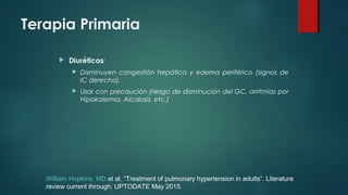 Terapia Primaria
 Diuréticos:
 Disminuyen congestión hepática y edema periférico (signos de
IC derecha).
 Usar con precaución (riesgo de disminución del GC, arritmias por
Hipokalemia, Alcalosis, etc.)
William Hopkins, MD et al. “Treatment of pulmonary hypertension in adults”. Literature
review current through: UPTODATE May 2015.
 