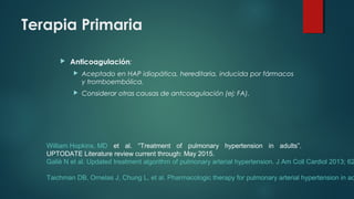 Terapia Primaria
 Anticoagulación:
 Aceptado en HAP idiopática, hereditaria, inducida por fármacos
y tromboembólica.
 Considerar otras causas de antcoagulación (ej: FA).
William Hopkins, MD et al. “Treatment of pulmonary hypertension in adults”.
UPTODATE Literature review current through: May 2015.
Galiè N et al. Updated treatment algorithm of pulmonary arterial hypertension. J Am Coll Cardiol 2013; 62
Taichman DB, Ornelas J, Chung L, et al. Pharmacologic therapy for pulmonary arterial hypertension in ad
 