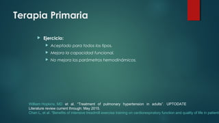 Terapia Primaria
 Ejercicio:
 Aceptado para todos los tipos.
 Mejora la capacidad funcional.
 No mejora los parámetros hemodinámicos.
William Hopkins, MD et al. “Treatment of pulmonary hypertension in adults”. UPTODATE
Literature review current through: May 2015.
Chan L, et al. “Benefits of intensive treadmill exercise training on cardiorespiratory function and quality of life in patients
 
