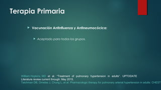 Terapia Primaria
 Vacunación Antinfluenza y Antineumocócica:
 Aceptado para todos los grupos.
William Hopkins, MD et al. “Treatment of pulmonary hypertension in adults”. UPTODATE
Literature review current through: May 2015.
Taichman DB, Ornelas J, Chung L, et al. Pharmacologic therapy for pulmonary arterial hypertension in adults: CHEST
 