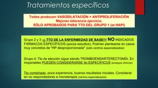 Tratamientos específicos
Todos producen VASODILATACIÓN + ANTIPROLIFERACIÓN
Mejoran tolerancia ejercicio.
SÓLO APROBADOS PARA TTO DEL GRUPO 1 (st HAPI)
Grupo 2 y 3 :¡¡ TTO DE LA ENFERMEDAD DE BASE!!! NO INDICADOS
FÁRMACOS ESPECÍFICOS (pocos estudios). Podrían plantearse en casos
muy concretos de "HP desproporcionada" (sólo centros especializados)
Grupo 4: Tto de elección sigue siendo TROMBOENDARTERECTOMÍA. En
inoperables PUEDEN CONSIDERARSE tto ESPECÍFICOS (ensayos clínicos)
Tto combinado, poca experiencia, buenos resultados iniciales. Considerar
en no respondedores a monoterapia (centros especializados)
 
