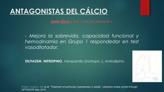 ANTAGONISTAS DEL CÁLCIO
USAR SÓLO si TEST VASODILATADOR +
- Mejora la sobrevida, capacidad funcional y
hemodinamia en Grupo 1 respondedor en test
vasodilatador.
DILTIAZEM, NIFEDIPINO, Verapamilo (inotropo -), Amlodipino.
William Hopkins, MD et al. “Treatment of pulmonary hypertension in adults”. Literature review current through:
UPTODATE May 2015.
 