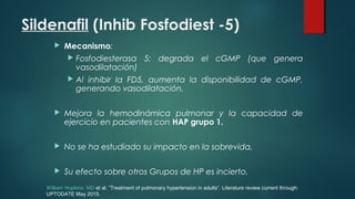 Sildenafil (Inhib Fosfodiest -5)
 Mecanismo:
 Fosfodiesterasa 5: degrada el cGMP (que genera
vasodilatación)
 Al inhibir la FD5, aumenta la disponibilidad de cGMP,
generando vasodilatación.
 Mejora la hemodinámica pulmonar y la capacidad de
ejercicio en pacientes con HAP grupo 1.
 No se ha estudiado su impacto en la sobrevida.
 Su efecto sobre otros Grupos de HP es incierto.
William Hopkins, MD et al. “Treatment of pulmonary hypertension in adults”. Literature review current through:
UPTODATE May 2015.
 