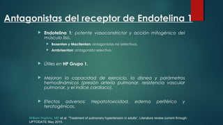Antagonistas del receptor de Endotelina 1
 Endotelina 1: potente vasoconstrictor y acción mitogénica del
músculo liso.
 Bosentan y Macitentan: antagonistas no selectivos.
 Ambrisentan: antagonista selectivo.
 Útiles en HP Grupo 1.
 Mejoran la capacidad de ejercicio, la disnea y parámetros
hemodinámicos (presión arteria pulmonar, resistencia vascular
pulmonar, y el índice cardiaco).
 Efectos adversos: Hepatotoxicidad, edema periférico y
teratogénicos.
William Hopkins, MD et al. “Treatment of pulmonary hypertension in adults”. Literature review current through:
UPTODATE May 2015.
 
