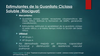 Estimulantes de la Guanilato Ciclasa
Soluble (Riociguat)
 Mecanismo:
 Guanilato ciclasa soluble: receptores citoplasmáticos del
Óxido Nítrico. Estimula la formación de GMPc, generanda
vasodilatación.
 Estimulantes: estimulan la sensibilidad de la guanilato ciclasa
al oxido nítrico, y al mismo tiempo imitan la acción del óxido
nítrico.
 Utilidad:
 HP Grupo 1.
 HP Grupo 4.
 Ha demostrado mejoría en síntomas, capacidad
funcional y disminución de resistencia vascular
pulmonar.
William Hopkins, MD et al. “Treatment of pulmonary hypertension in adults”. Literature review current through:
UPTODATE May 2015.
 