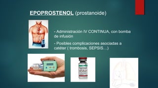 EPOPROSTENOL (prostanoide)
- Administración IV CONTINUA, con bomba
de infusión
- Posibles complicaciones asociadas a
catéter ( trombosis, SEPSIS…)
 