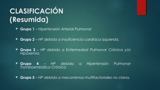 CLASIFICACIÓN
(Resumida)
 Grupo 1 – Hipertensión Arterial Pulmonar
 Grupo 2 – HP debida a insuficiencia cardiaca izquierda.
 Grupo 3 – HP debida a Enfermedad Pulmonar Crónica y/o
Hipoxemia.
 Grupo 4 – HP debida a Hipertensión Pulmonar
Tromboembólica Crónica.
 Grupo 5 – HP debida a mecanismos multifactoriales no claros.
 