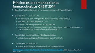 Principales recomendaciones
farmacológicas CHEST 2014
 Bloq Ca Calcio solamente en respondedores a test Vasodilatador.
 Capacidad Funcional II y III:
 Monoterapia con antagonista del receptor de endotelina, o
 Inhibidor de la Fosfodiesterasa 5 o
 Estimulante de la guanilato ciclasa soluble.
 Prostanoides: usarlos de segunda línea, si no responden a los anteriores y
hay evidencia de progresión de la enfermedad.
 Capacidad Funcional III con rápida progresión:
 Iniciar monoteraia con Prostanoides (epoprostenol).
 Capacidad Funcional IV:
 Iniciar monoterapia con Prostanoides (epoprostenol).
Pharmacologic Therapy for Pulmonary Arterial Hypertension in Adults. CHEST Guideline and Expert Panel
Report. June 2014.
 