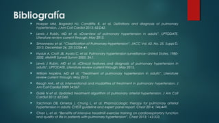 Bibliografía
 Hoeper MM, Bogaard HJ, Condliffe R, et al. Definitions and diagnosis of pulmonary
hypertension. J Am Coll Cardiol 2013; 62:D42.
 Lewis J Rubin, MD et al. «Overview of pulmonary hypertension in adults”. UPTODATE.
Literature review current through: May 2015.
 Simonneau et al. “Classification of Pulmonary Hypertension”. JACC Vol. 62, No. 25, Suppl D,
2013. December 24, 2013:D34–41.
 Hyduk A, Croft JB, Ayala C, et al. Pulmonary hypertension surveillance--United States, 1980-
2002. MMWR Surveill Summ 2005; 54:1.
 Lewis J Rubin, MD et al. «Clinical features and diagnosis of pulmonary hypertension in
adults”. UPTODATE. Literature review current through: May 2015.
 William Hopkins, MD et al. “Treatment of pulmonary hypertension in adults”. Literature
review current through: May 2015.
 Keogh AM,, et al. Interventional and modalities of treatment in pulmonary hypertension. J
Am Coll Cardiol 2009 54:S67.
 Galiè N et al. Updated treatment algorithm of pulmonary arterial hypertension. J Am Coll
Cardiol 2013; 62:D60.
 Taichman DB, Ornelas J, Chung L, et al. Pharmacologic therapy for pulmonary arterial
hypertension in adults: CHEST guideline and expert panel report. Chest 2014; 146:449.
 Chan L, et al. “Benefits of intensive treadmill exercise training on cardiorespiratory function
and quality of life in patients with pulmonary hypertension”. Chest 2013; 143:333.
 