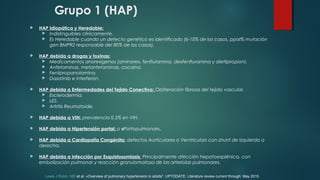Grupo 1 (HAP)
 HAP Idiopática y Heredable:
 Indistinguibles clínicamente.
 Es Heredable cuando un defecto genético es identificado (6-10% de los casos, ppal% mutación
gen BMPR2 responsable del 80% de los casos).
 HAP debida a drogas y toxinas:
 Medicamentos anorexígenos (aminorex, fenfluramina, dexfenfluramina y dietilpropion).
 Anfetaminas, metanfetaminas, cocaína.
 Fenilpropanolamina.
 Dasatinib e interferón.
 HAP debida a Enfermedades del Tejido Conectivo: Obliteración fibrosa del tejido vascular.
 Esclerodermia.
 LES.
 Artritis Reumatoide.
 HAP debida a VIH: prevalencia 0,5% en VIH.
 HAP debida a Hipertensión portal: o «Portopulmonar».
 HAP debida a Cardiopatía Congénita: defectos Aurticulares o Ventriculars con shunt de izquierda a
derecha.
 HAP debida a infección por Esquistosomiasis: Principalmente afección hepatoesplénica, con
embolización pulmonar y reacción granulomatosa de las arteriolas pulmonares.
Lewis J Rubin, MD et al. «Overview of pulmonary hypertension in adults”. UPTODATE. Literature review current through: May 2015.
 