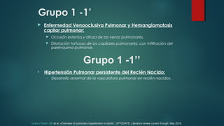 Grupo 1 -1’
 Enfermedad Venooclusiva Pulmonar y Hemangiomatosis
capilar pulmonar:
 Oclusión extensa y difusa de las venas pulmonares.
 Dilatación tortuosa de los capilares pulmonares, con infiltración del
parénquima pulmonar.
Grupo 1 -1’’
• Hipertensión Pulmonar persistente del Recién Nacido:
– Desarrollo anormal de la vasculatura pulmonar en recién nacidos.
Lewis J Rubin, MD et al. «Overview of pulmonary hypertension in adults”. UPTODATE. Literature review current through: May 2015.
 