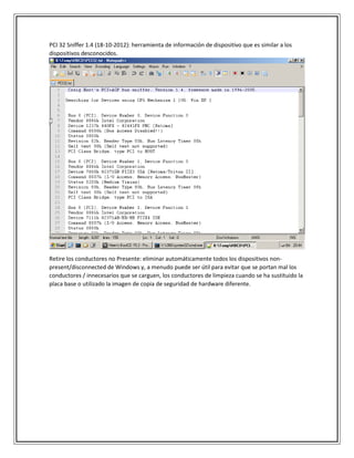 PCI 32 Sniffer 1.4 (18-10-2012): herramienta de información de dispositivo que es similar a los
dispositivos desconocidos.
Retire los conductores no Presente: eliminar automáticamente todos los dispositivos non-
present/disconnected de Windows y, a menudo puede ser útil para evitar que se portan mal los
conductores / innecesarios que se carguen, los conductores de limpieza cuando se ha sustituido la
placa base o utilizado la imagen de copia de seguridad de hardware diferente.
 
