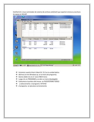 Ext2fsd 0,51: Linux controlador de sistema de archivos ext2/ext3 que soporta la lectura y escritura
de apoyo en MiniXP.
 Iniciamos nuestro Hiren’s Boot Cd 15.2 en la unidad óptica.
 Abrimos el mini Windows xp en el menú de programas.
 Damos doble clic en el icono HBCD menú
 Luego clic en PROGRAMS y se abre un menú desplegable
 Colocamos el puntero del mouse en FILESYSTEMS TOOLS
 y seleccionamos el programa EXT2FSD
 el programa se ejecutara correctamente.
 