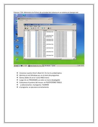 Filemon 7.04: Administra las fichero de actividad del sistema en un sistema en tiempo real.
 Iniciamos nuestro Hiren’s Boot Cd 15.2 en la unidad óptica.
 Abrimos el mini Windows xp en el menú de programas.
 Damos doble clic en el icono HBCD menú
 Luego clic en PROGRAMS y se abre un menú desplegable
 Colocamos el puntero del mouse en FILESYSTEMS TOOLS
 y seleccionamos el programa FILEMON
 el programa se ejecutara correctamente.
 