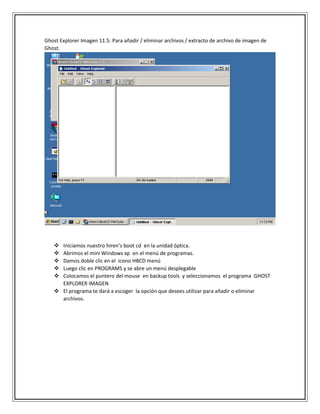 Ghost Explorer Imagen 11.5: Para añadir / eliminar archivos / extracto de archivo de imagen de
Ghost.
 Iniciamos nuestro hiren’s boot cd en la unidad óptica.
 Abrimos el mini Windows xp en el menú de programas.
 Damos doble clic en el icono HBCD menú
 Luego clic en PROGRAMS y se abre un menú desplegable
 Colocamos el puntero del mouse en backup tools y seleccionamos el programa GHOST
EXPLORER IMAGEN
 El programa te dará a escoger la opción que desees utilizar para añadir o eliminar
archivos.
 
