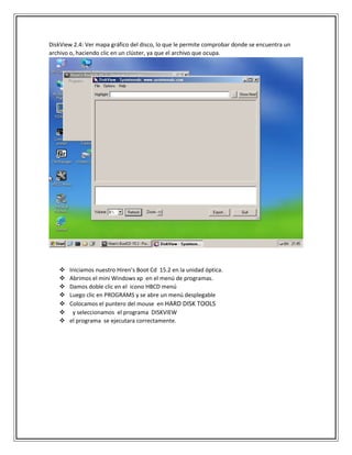 DiskView 2.4: Ver mapa gráfico del disco, lo que le permite comprobar donde se encuentra un
archivo o, haciendo clic en un clúster, ya que el archivo que ocupa.
 Iniciamos nuestro Hiren’s Boot Cd 15.2 en la unidad óptica.
 Abrimos el mini Windows xp en el menú de programas.
 Damos doble clic en el icono HBCD menú
 Luego clic en PROGRAMS y se abre un menú desplegable
 Colocamos el puntero del mouse en HARD DISK TOOLS
 y seleccionamos el programa DISKVIEW
 el programa se ejecutara correctamente.
 