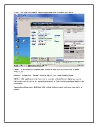 Victoria 4.46: Programa universal para dispositivos de almacenamiento de pruebas
VIVARD 1.0: HDD diagnóstico de bajo nivel, prueba de superficie con reasignación, la SMART-
atributos, etc
WDClear 1,30: Restaurar / Borra el camino de regreso a una condición de la fábrica.
WDIDLE3 1.05: Modifica el comportamiento de un coche verde de Western Digital que esperar
más tiempo antes de colocar las cabezas en su posición de estacionamiento y apagar la electrónica
innecesarios.
Western Digital Diagnostics (DLGDIAG) 5.19: verificar de forma rápida y eficiente el estado de la
unidad.
 