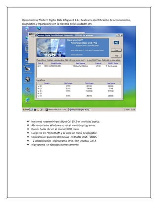 Herramientas Western Digital Data Lifeguard 1.24: Realizar la identificación de accionamiento,
diagnóstico y reparaciones en la mayoría de las unidades WD
 Iniciamos nuestro Hiren’s Boot Cd 15.2 en la unidad óptica.
 Abrimos el mini Windows xp en el menú de programas.
 Damos doble clic en el icono HBCD menú
 Luego clic en PROGRAMS y se abre un menú desplegable
 Colocamos el puntero del mouse en HARD DISK TOOLS
 y seleccionamos el programa WESTERN DIGITAL DATA
 el programa se ejecutara correctamente.
 