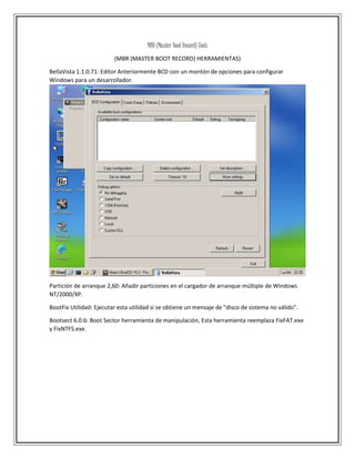MBR (Master Boot Record) Tools
(MBR (MASTER BOOT RECORD) HERRAMIENTAS)
BellaVista 1.1.0.71: Editor Anteriormente BCD con un montón de opciones para configurar
Windows para un desarrollador.
Partición de arranque 2,60: Añadir particiones en el cargador de arranque múltiple de Windows
NT/2000/XP.
BootFix Utilidad: Ejecutar esta utilidad si se obtiene un mensaje de "disco de sistema no válido".
Bootsect 6.0.6: Boot Sector herramienta de manipulación, Esta herramienta reemplaza FixFAT.exe
y FixNTFS.exe.
 