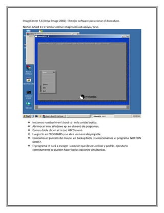 ImageCenter 5,6 (Drive Image 2002): El mejor software para clonar el disco duro.
Norton Ghost 11.5: Similar a Drive Image (con usb apoyo / scsi).
 Iniciamos nuestro hiren’s boot cd en la unidad óptica.
 Abrimos el mini Windows xp en el menú de programas.
 Damos doble clic en el icono HBCD menú.
 Luego clic en PROGRAMS y se abre un menú desplegable.
 Colocamos el puntero del mouse en backup tools y seleccionamos el programa NORTON
GHOST.
 El programa te dará a escoger la opción que desees utilizar y podrás ejecutarlo
correctamente se pueden hacer barias opciones simultaneas.
 