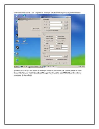 Grub4Dos instalador 1.1: Un cargador de arranque GRUB universal para DOS grldr instalador.
grub4dos 2012-10-02: Un gestor de arranque universal basado en GNU GRUB, puede arrancar
desde DOS / Linux o vía Windows Boot Manager / syslinux / lilo o de MBR / CD, orden interna
emulación de disco BIOS.
 