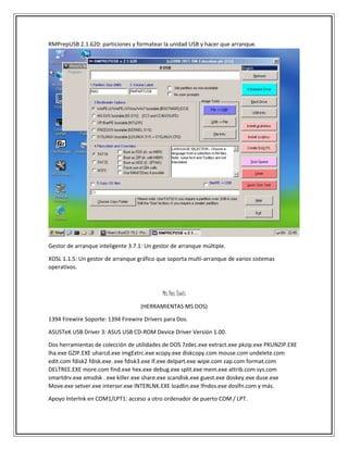 RMPrepUSB 2.1.620: particiones y formatear la unidad USB y hacer que arranque.
Gestor de arranque inteligente 3.7.1: Un gestor de arranque múltiple.
XOSL 1.1.5: Un gestor de arranque gráfico que soporta multi-arranque de varios sistemas
operativos.
Ms Dos Tools
(HERRAMIENTAS MS DOS)
1394 Firewire Soporte: 1394 Firewire Drivers para Dos.
ASUSTeK USB Driver 3: ASUS USB CD-ROM Device Driver Versión 1.00.
Dos herramientas de colección de utilidades de DOS 7zdec.exe extract.exe pkzip.exe PKUNZIP.EXE
lha.exe GZIP.EXE uharcd.exe imgExtrc.exe xcopy.exe diskcopy.com mouse.com undelete.com
edit.com fdisk2 fdisk.exe. exe fdisk3.exe lf.exe delpart.exe wipe.com zap.com format.com
DELTREE.EXE more.com find.exe hex.exe debug.exe split.exe mem.exe attrib.com sys.com
smartdrv.exe xmsdsk . exe killer.exe share.exe scandisk.exe guest.exe doskey.exe duse.exe
Move.exe setver.exe intersvr.exe INTERLNK.EXE loadlin.exe lfndos.exe doslfn.com y más.
Apoyo Interlnk en COM1/LPT1: acceso a otro ordenador de puerto COM / LPT.
 