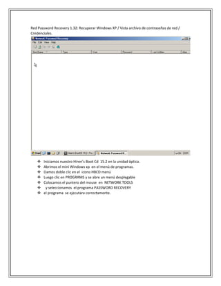 Red Password Recovery 1.32: Recuperar Windows XP / Vista archivo de contraseñas de red /
Credenciales.
 Iniciamos nuestro Hiren’s Boot Cd 15.2 en la unidad óptica.
 Abrimos el mini Windows xp en el menú de programas.
 Damos doble clic en el icono HBCD menú
 Luego clic en PROGRAMS y se abre un menú desplegable
 Colocamos el puntero del mouse en NETWORK TOOLS
 y seleccionamos el programa PASSWORD RECOVERY
 el programa se ejecutara correctamente.
 