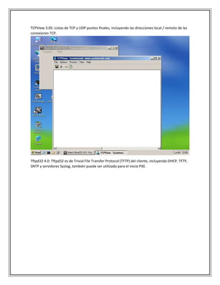 TCPView 3.05: Listas de TCP y UDP puntos finales, incluyendo las direcciones local / remoto de las
conexiones TCP.
Tftpd32 4.0: Tftpd32 es de Trivial File Transfer Protocol (TFTP) del cliente, incluyendo DHCP, TFTP,
SNTP y servidores Syslog, también puede ser utilizado para el inicio PXE.
 