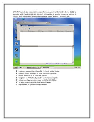 WifiInfoView 1.05: Las redes inalámbricas información, incluyendo nombre de red (SSID), la
dirección MAC, Tipo PHY (802.11g 802.11n), RSSI, calidad de la señal, frecuencia, número de
canales, velocidad máxima, nombre de compañía, Router Nombre / modelo y más.
 Iniciamos nuestro Hiren’s Boot Cd 15.2 en la unidad óptica.
 Abrimos el mini Windows xp en el menú de programas.
 Damos doble clic en el icono HBCD menú
 Luego clic en PROGRAMS y se abre un menú desplegable
 Colocamos el puntero del mouse en NETWORK TOOLS
 y seleccionamos el programa WIFIINFOVIEW
 el programa se ejecutara correctamente.
 